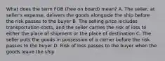 What does the term FOB (free on board) mean? A. The seller, at seller's expense, delivers the goods alongside the ship before the risk passes to the buyer B. The selling price includes transportation costs, and the seller carries the risk of loss to either the place of shipment or the place of destination C. The seller puts the goods in possession of a carrier before the risk passes to the buyer D. Risk of loss passes to the buyer when the goods leave the ship