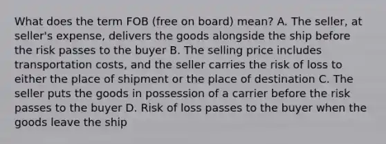 What does the term FOB (free on board) mean? A. The seller, at seller's expense, delivers the goods alongside the ship before the risk passes to the buyer B. The selling price includes transportation costs, and the seller carries the risk of loss to either the place of shipment or the place of destination C. The seller puts the goods in possession of a carrier before the risk passes to the buyer D. Risk of loss passes to the buyer when the goods leave the ship