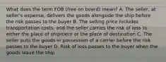 What does the term FOB (free on board) mean? A. The seller, at seller's expense, delivers the goods alongside the ship before the risk passes to the buyer B. The selling price includes transportation costs, and the seller carries the risk of loss to either the place of shipment or the place of destination C. The seller puts the goods in possession of a carrier before the risk passes to the buyer D. Risk of loss passes to the buyer when the goods leave the ship