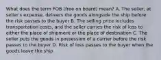 What does the term FOB (free on board) mean? A. The seller, at seller's expense, delivers the goods alongside the ship before the risk passes to the buyer B. The selling price includes transportation costs, and the seller carries the risk of loss to either the place of shipment or the place of destination C. The seller puts the goods in possession of a carrier before the risk passes to the buyer D. Risk of loss passes to the buyer when the goods leave the ship