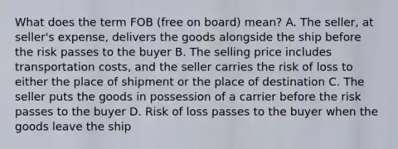 What does the term FOB (free on board) mean? A. The seller, at seller's expense, delivers the goods alongside the ship before the risk passes to the buyer B. The selling price includes transportation costs, and the seller carries the risk of loss to either the place of shipment or the place of destination C. The seller puts the goods in possession of a carrier before the risk passes to the buyer D. Risk of loss passes to the buyer when the goods leave the ship