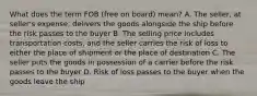 What does the term FOB (free on board) mean? A. The seller, at seller's expense, delivers the goods alongside the ship before the risk passes to the buyer B. The selling price includes transportation costs, and the seller carries the risk of loss to either the place of shipment or the place of destination C. The seller puts the goods in possession of a carrier before the risk passes to the buyer D. Risk of loss passes to the buyer when the goods leave the ship