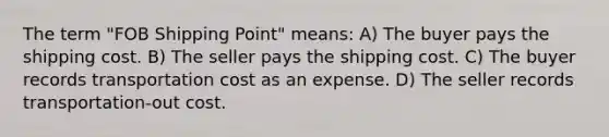 The term "FOB Shipping Point" means: A) The buyer pays the shipping cost. B) The seller pays the shipping cost. C) The buyer records transportation cost as an expense. D) The seller records transportation-out cost.