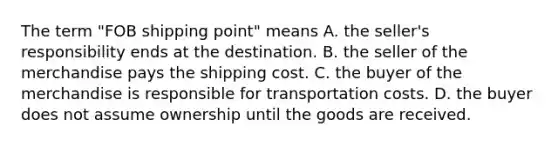 The term "FOB shipping point" means A. the seller's responsibility ends at the destination. B. the seller of the merchandise pays the shipping cost. C. the buyer of the merchandise is responsible for transportation costs. D. the buyer does not assume ownership until the goods are received.