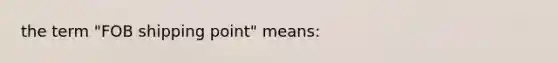 the term "FOB shipping point" means: