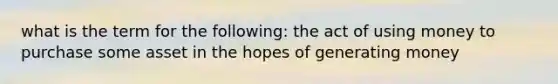 what is the term for the following: the act of using money to purchase some asset in the hopes of generating money