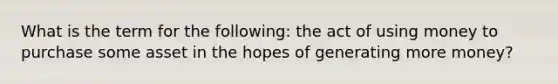 What is the term for the following: the act of using money to purchase some asset in the hopes of generating more money?