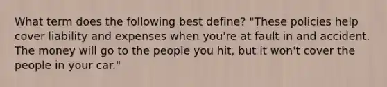 What term does the following best define? "These policies help cover liability and expenses when you're at fault in and accident. The money will go to the people you hit, but it won't cover the people in your car."