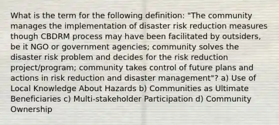 What is the term for the following definition: "The community manages the implementation of disaster risk reduction measures though CBDRM process may have been facilitated by outsiders, be it NGO or government agencies; community solves the disaster risk problem and decides for the risk reduction project/program; community takes control of future plans and actions in risk reduction and disaster management"? a) Use of Local Knowledge About Hazards b) Communities as Ultimate Beneficiaries c) Multi-stakeholder Participation d) Community Ownership