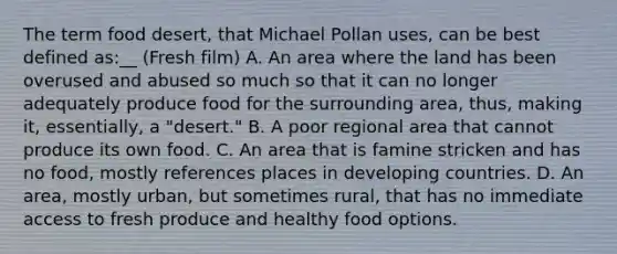 The term food desert, that Michael Pollan uses, can be best defined as:__ (Fresh film) A. An area where the land has been overused and abused so much so that it can no longer adequately produce food for the surrounding area, thus, making it, essentially, a "desert." B. A poor regional area that cannot produce its own food. C. An area that is famine stricken and has no food, mostly references places in developing countries. D. An area, mostly urban, but sometimes rural, that has no immediate access to fresh produce and healthy food options.