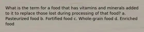 What is the term for a food that has vitamins and minerals added to it to replace those lost during processing of that food? a. Pasteurized food b. Fortified food c. Whole-grain food d. Enriched food