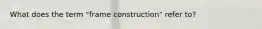 What does the term "frame construction" refer to?