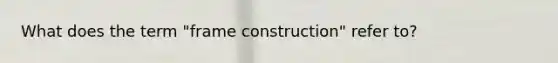 What does the term "frame construction" refer to?