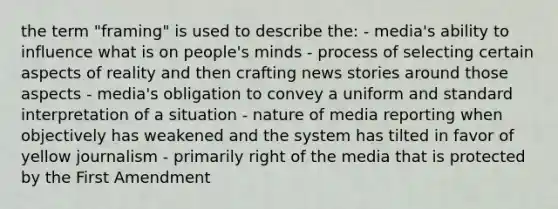 the term "framing" is used to describe the: - media's ability to influence what is on people's minds - process of selecting certain aspects of reality and then crafting news stories around those aspects - media's obligation to convey a uniform and standard interpretation of a situation - nature of media reporting when objectively has weakened and the system has tilted in favor of yellow journalism - primarily right of the media that is protected by the First Amendment