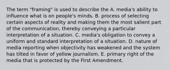 The term "framing" is used to describe the A. media's ability to influence what is on people's minds. B. process of selecting certain aspects of reality and making them the most salient part of the communication, thereby conveying a particular interpretation of a situation. C. media's obligation to convey a uniform and standard interpretation of a situation. D. nature of media reporting when objectivity has weakened and the system has tilted in favor of yellow journalism. E. primary right of the media that is protected by the First Amendment.