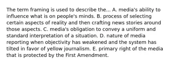 The term framing is used to describe the... A. media's ability to influence what is on people's minds. B. process of selecting certain aspects of reality and then crafting news stories around those aspects. C. media's obligation to convey a uniform and standard interpretation of a situation. D. nature of media reporting when objectivity has weakened and the system has tilted in favor of yellow journalism. E. primary right of the media that is protected by the First Amendment.