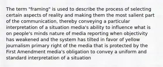 The term "framing" is used to describe the process of selecting certain aspects of reality and making them the most salient part of the communication, thereby conveying a particular interpretation of a situation media's ability to influence what is on people's minds nature of media reporting when objectivity has weakened and the system has tilted in favor of yellow journalism primary right of the media that is protected by the First Amendment media's obligation to convey a uniform and standard interpretation of a situation