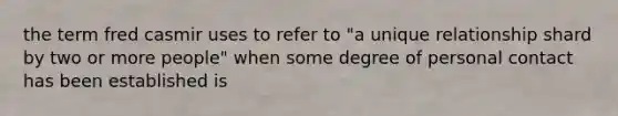 the term fred casmir uses to refer to "a unique relationship shard by two or more people" when some degree of personal contact has been established is