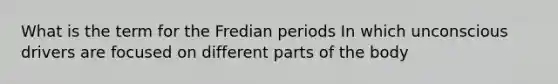 What is the term for the Fredian periods In which unconscious drivers are focused on different parts of the body