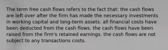 The term free cash flows refers to the fact that: the cash flows are left over after the firm has made the necessary investments in working capital and long-term assets. all financial costs have been deducted from the cash flows. the cash flows have been raised from the firm's retained earnings. the cash flows are not subject to any transactions costs.