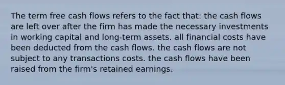 The term free cash flows refers to the fact that: the cash flows are left over after the firm has made the necessary investments in working capital and long-term assets. all financial costs have been deducted from the cash flows. the cash flows are not subject to any transactions costs. the cash flows have been raised from the firm's retained earnings.