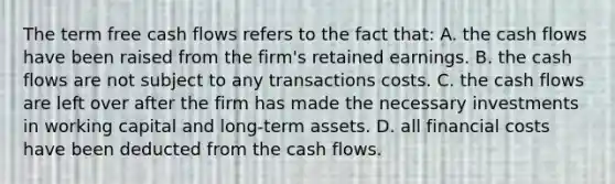 The term free cash flows refers to the fact that: A. the cash flows have been raised from the firm's retained earnings. B. the cash flows are not subject to any transactions costs. C. the cash flows are left over after the firm has made the necessary investments in working capital and long-term assets. D. all financial costs have been deducted from the cash flows.