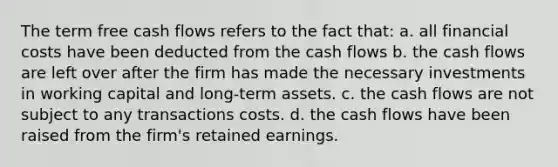 The term free cash flows refers to the fact that: a. all financial costs have been deducted from the cash flows b. the cash flows are left over after the firm has made the necessary investments in working capital and long-term assets. c. the cash flows are not subject to any transactions costs. d. the cash flows have been raised from the firm's retained earnings.