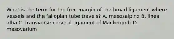 What is the term for the free margin of the broad ligament where vessels and the fallopian tube travels? A. mesosalpinx B. linea alba C. transverse cervical ligament of Mackenrodt D. mesovarium