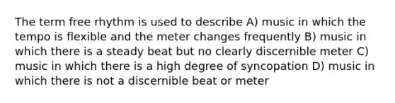 The term free rhythm is used to describe A) music in which the tempo is flexible and the meter changes frequently B) music in which there is a steady beat but no clearly discernible meter C) music in which there is a high degree of syncopation D) music in which there is not a discernible beat or meter