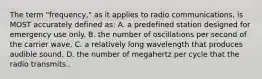 The term "frequency," as it applies to radio communications, is MOST accurately defined as: A. a predefined station designed for emergency use only. B. the number of oscillations per second of the carrier wave. C. a relatively long wavelength that produces audible sound. D. the number of megahertz per cycle that the radio transmits..