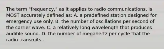 The term "frequency," as it applies to radio communications, is MOST accurately defined as: A. a predefined station designed for emergency use only. B. the number of oscillations per second of the carrier wave. C. a relatively long wavelength that produces audible sound. D. the number of megahertz per cycle that the radio transmits..