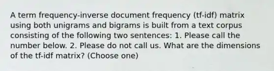 A term frequency-inverse document frequency (tf-idf) matrix using both unigrams and bigrams is built from a text corpus consisting of the following two sentences: 1. Please call the number below. 2. Please do not call us. What are the dimensions of the tf-idf matrix? (Choose one)