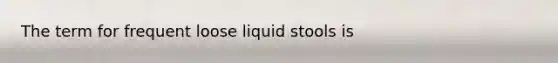 The term for frequent loose liquid stools is