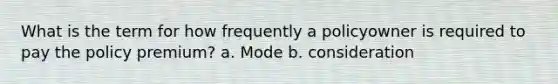 What is the term for how frequently a policyowner is required to pay the policy premium? a. Mode b. consideration