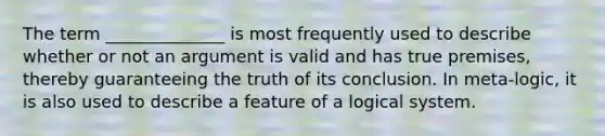 The term ______________ is most frequently used to describe whether or not an argument is valid and has true premises, thereby guaranteeing the truth of its conclusion. In meta-logic, it is also used to describe a feature of a logical system.