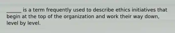 ______ is a term frequently used to describe ethics initiatives that begin at the top of the organization and work their way down, level by level.