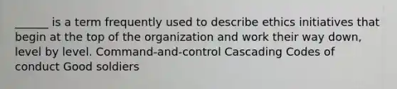 ______ is a term frequently used to describe ethics initiatives that begin at the top of the organization and work their way down, level by level. Command-and-control Cascading Codes of conduct Good soldiers