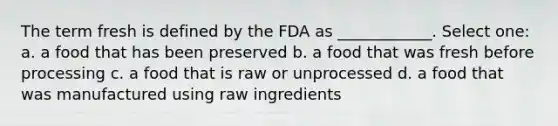 The term fresh is defined by the FDA as ____________. Select one: a. a food that has been preserved b. a food that was fresh before processing c. a food that is raw or unprocessed d. a food that was manufactured using raw ingredients