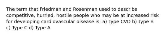 The term that Friedman and Rosenman used to describe competitive, hurried, hostile people who may be at increased risk for developing cardiovascular disease is: a) Type CVD b) Type B c) Type C d) Type A