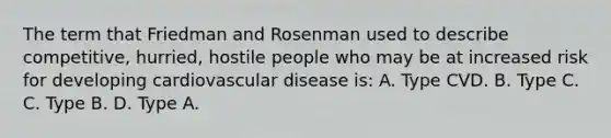 The term that Friedman and Rosenman used to describe competitive, hurried, hostile people who may be at increased risk for developing cardiovascular disease is: A. Type CVD. B. Type C. C. Type B. D. Type A.