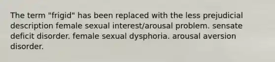 The term "frigid" has been replaced with the less prejudicial description female sexual interest/arousal problem. sensate deficit disorder. female sexual dysphoria. arousal aversion disorder.