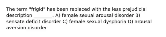 The term "frigid" has been replaced with the less prejudicial description ________. A) female sexual arousal disorder B) sensate deficit disorder C) female sexual dysphoria D) arousal aversion disorder