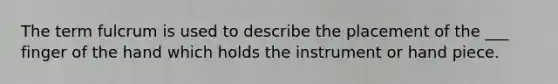 The term fulcrum is used to describe the placement of the ___ finger of the hand which holds the instrument or hand piece.