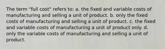 The term "full cost" refers to: a. the fixed and variable costs of manufacturing and selling a unit of product. b. only the fixed costs of manufacturing and selling a unit of product. c. the fixed and variable costs of manufacturing a unit of product only. d. only the variable costs of manufacturing and selling a unit of product.