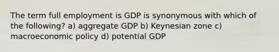 The term full employment is GDP is synonymous with which of the following? a) aggregate GDP b) Keynesian zone c) macroeconomic policy d) potential GDP