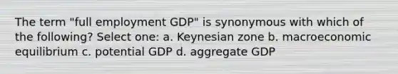 The term "full employment GDP" is synonymous with which of the following? Select one: a. Keynesian zone b. macroeconomic equilibrium c. potential GDP d. aggregate GDP