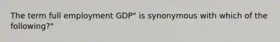 The term full employment GDP" is synonymous with which of the following?"