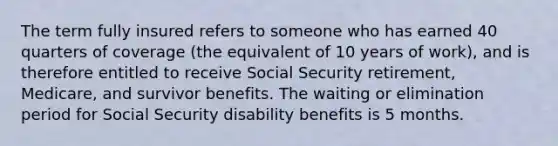 The term fully insured refers to someone who has earned 40 quarters of coverage (the equivalent of 10 years of work), and is therefore entitled to receive Social Security retirement, Medicare, and survivor benefits. The waiting or elimination period for Social Security disability benefits is 5 months.