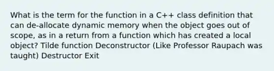 What is the term for the function in a C++ class definition that can de-allocate dynamic memory when the object goes out of scope, as in a return from a function which has created a local object? Tilde function Deconstructor (Like Professor Raupach was taught) Destructor Exit