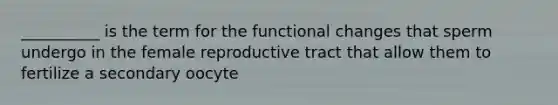 __________ is the term for the functional changes that sperm undergo in the female reproductive tract that allow them to fertilize a secondary oocyte